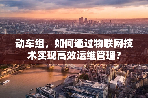 动车组，如何通过物联网技术实现高效运维管理？