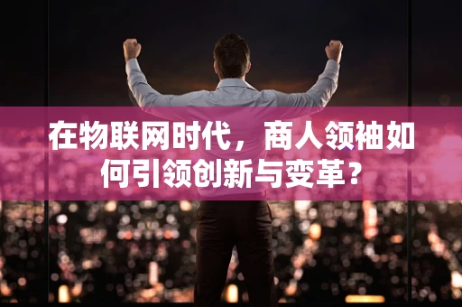 在物联网时代，商人领袖如何引领创新与变革？
