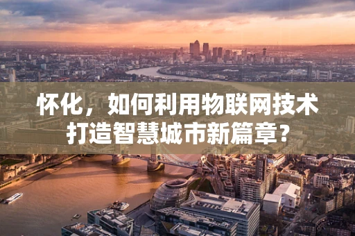 怀化，如何利用物联网技术打造智慧城市新篇章？
