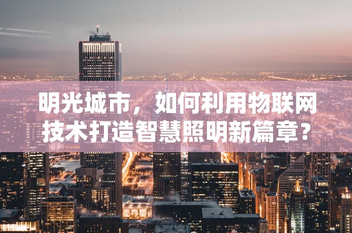 明光城市，如何利用物联网技术打造智慧照明新篇章？