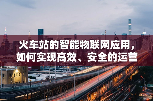 火车站的智能物联网应用，如何实现高效、安全的运营？