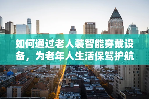 如何通过老人装智能穿戴设备，为老年人生活保驾护航？