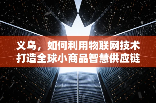 义乌，如何利用物联网技术打造全球小商品智慧供应链？