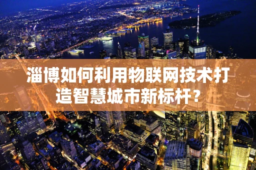 淄博如何利用物联网技术打造智慧城市新标杆？