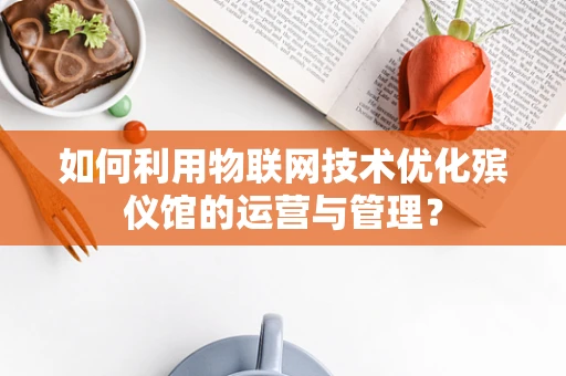 如何利用物联网技术优化殡仪馆的运营与管理？