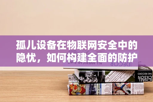 孤儿设备在物联网安全中的隐忧，如何构建全面的防护网？
