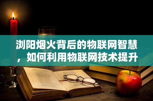 浏阳烟火背后的物联网智慧，如何利用物联网技术提升烟花安全与环保？