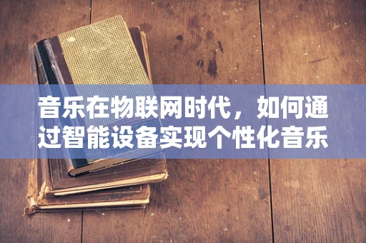 音乐在物联网时代，如何通过智能设备实现个性化音乐体验？