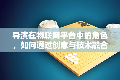 导演在物联网平台中的角色，如何通过创意与技术融合，引领智能场景的构建？