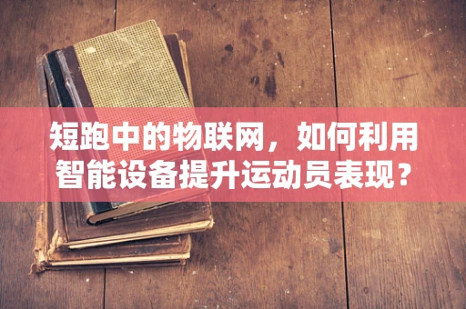 短跑中的物联网，如何利用智能设备提升运动员表现？