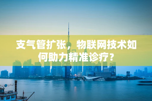 支气管扩张，物联网技术如何助力精准诊疗？