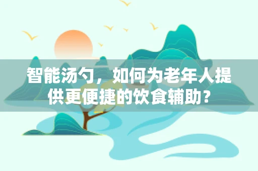 智能汤勺，如何为老年人提供更便捷的饮食辅助？