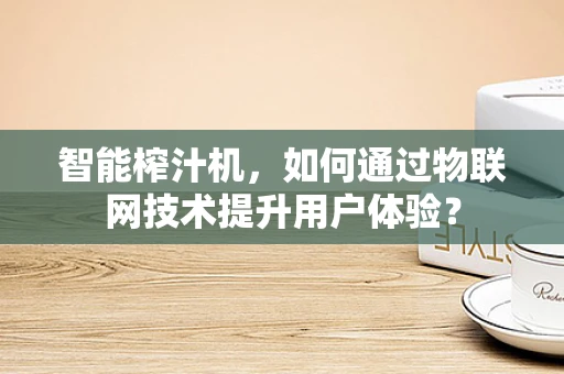 智能榨汁机，如何通过物联网技术提升用户体验？