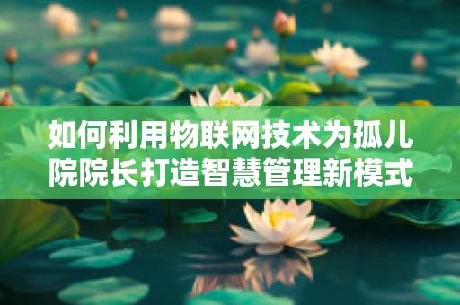 如何利用物联网技术为孤儿院院长打造智慧管理新模式？