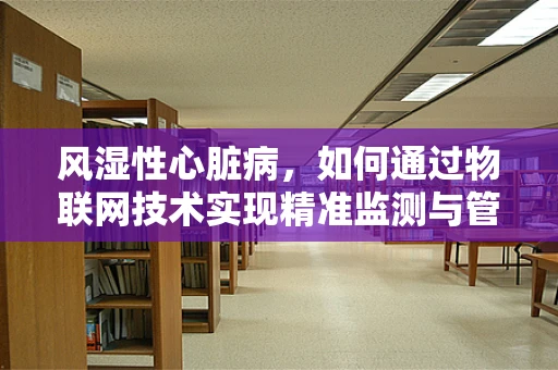 风湿性心脏病，如何通过物联网技术实现精准监测与管理？