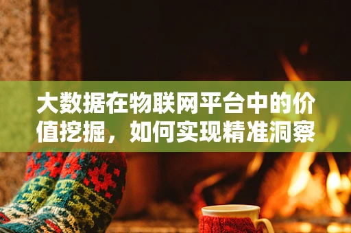 大数据在物联网平台中的价值挖掘，如何实现精准洞察？