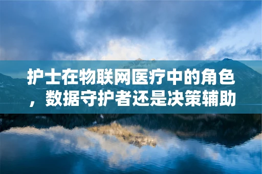 护士在物联网医疗中的角色，数据守护者还是决策辅助者？