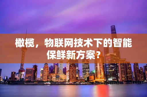 橄榄，物联网技术下的智能保鲜新方案？