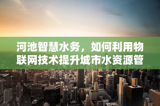 河池智慧水务，如何利用物联网技术提升城市水资源管理效率？