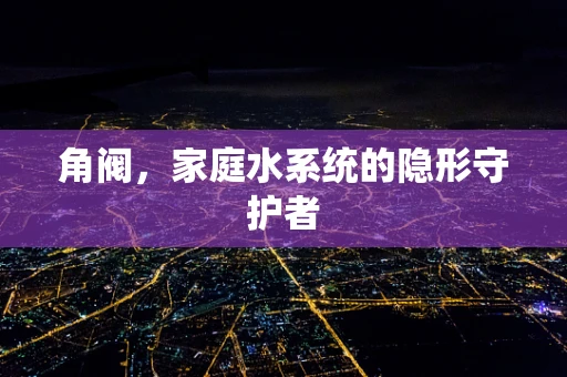 角阀，家庭水系统的隐形守护者