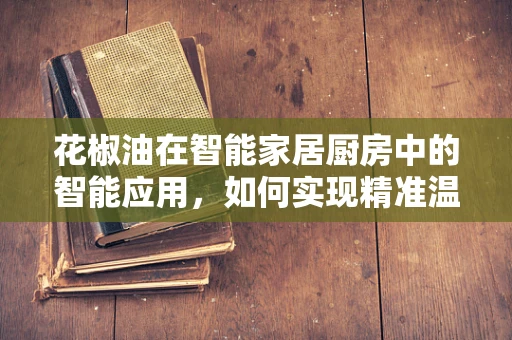 花椒油在智能家居厨房中的智能应用，如何实现精准温控与风味调控？
