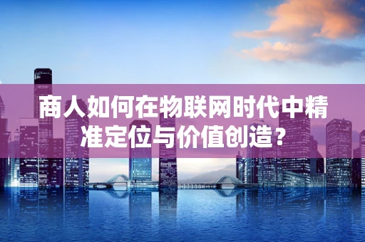商人如何在物联网时代中精准定位与价值创造？