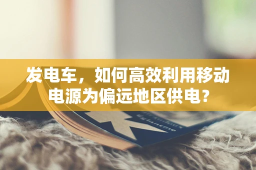 发电车，如何高效利用移动电源为偏远地区供电？