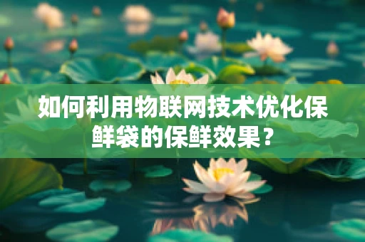 如何利用物联网技术优化保鲜袋的保鲜效果？