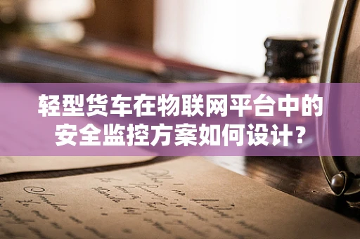 轻型货车在物联网平台中的安全监控方案如何设计？