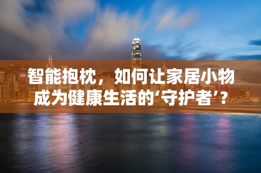 智能抱枕，如何让家居小物成为健康生活的‘守护者’？