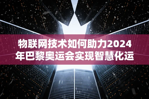 物联网技术如何助力2024年巴黎奥运会实现智慧化运营？