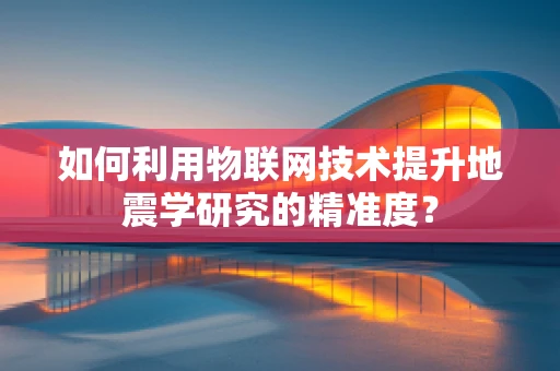 如何利用物联网技术提升地震学研究的精准度？