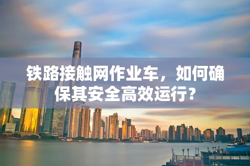 铁路接触网作业车，如何确保其安全高效运行？