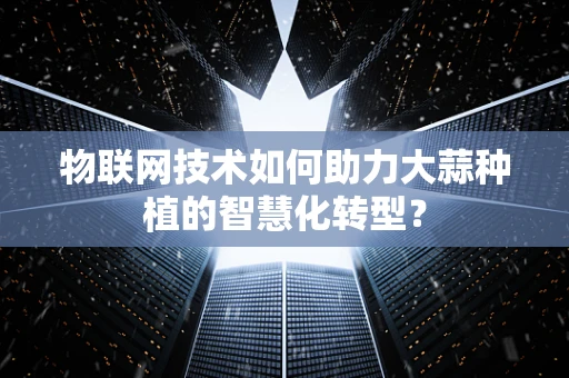 物联网技术如何助力大蒜种植的智慧化转型？