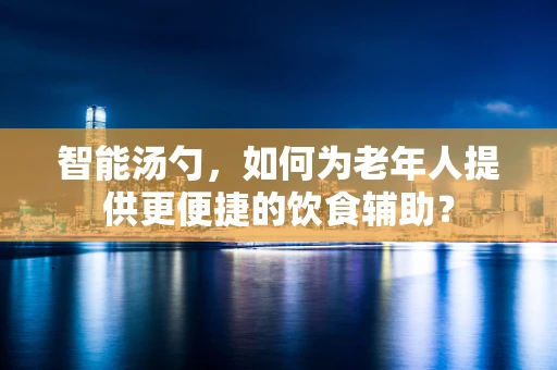 智能汤勺，如何为老年人提供更便捷的饮食辅助？