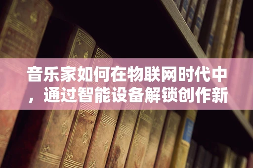 音乐家如何在物联网时代中，通过智能设备解锁创作新维度？