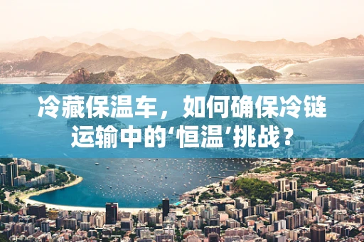 冷藏保温车，如何确保冷链运输中的‘恒温’挑战？