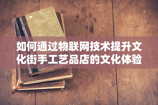 如何通过物联网技术提升文化街手工艺品店的文化体验与销售效率？