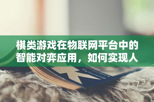 棋类游戏在物联网平台中的智能对弈应用，如何实现人机互动的深度融合？