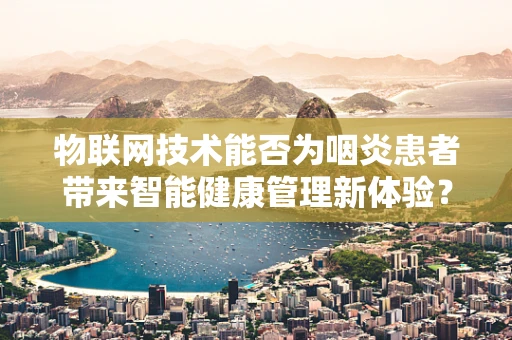 物联网技术能否为咽炎患者带来智能健康管理新体验？