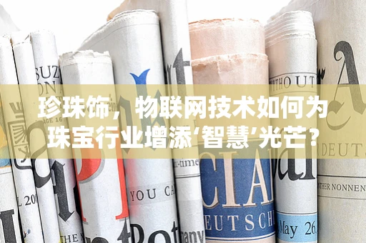 珍珠饰，物联网技术如何为珠宝行业增添‘智慧’光芒？