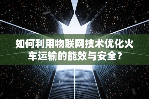 如何利用物联网技术优化火车运输的能效与安全？
