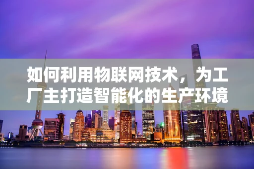 如何利用物联网技术，为工厂主打造智能化的生产环境？
