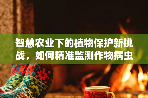 智慧农业下的植物保护新挑战，如何精准监测作物病虫害？