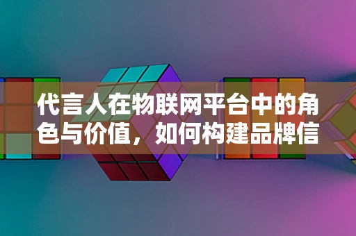 代言人在物联网平台中的角色与价值，如何构建品牌信任的桥梁？
