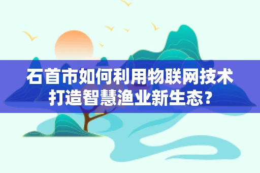 石首市如何利用物联网技术打造智慧渔业新生态？