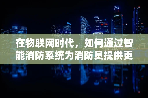 在物联网时代，如何通过智能消防系统为消防员提供更安全的救援环境？