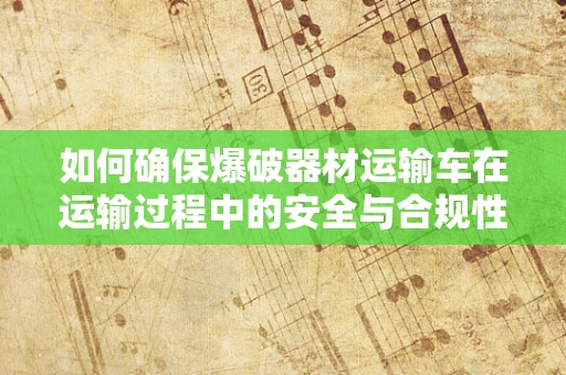 如何确保爆破器材运输车在运输过程中的安全与合规性？