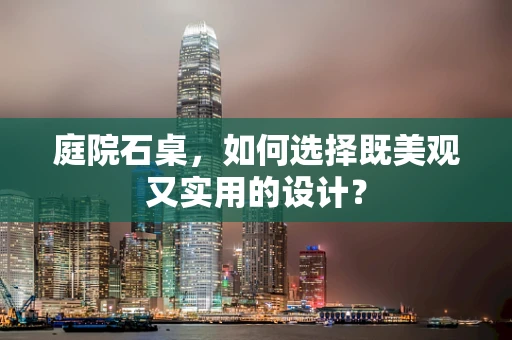 庭院石桌，如何选择既美观又实用的设计？