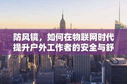 防风镜，如何在物联网时代提升户外工作者的安全与舒适？